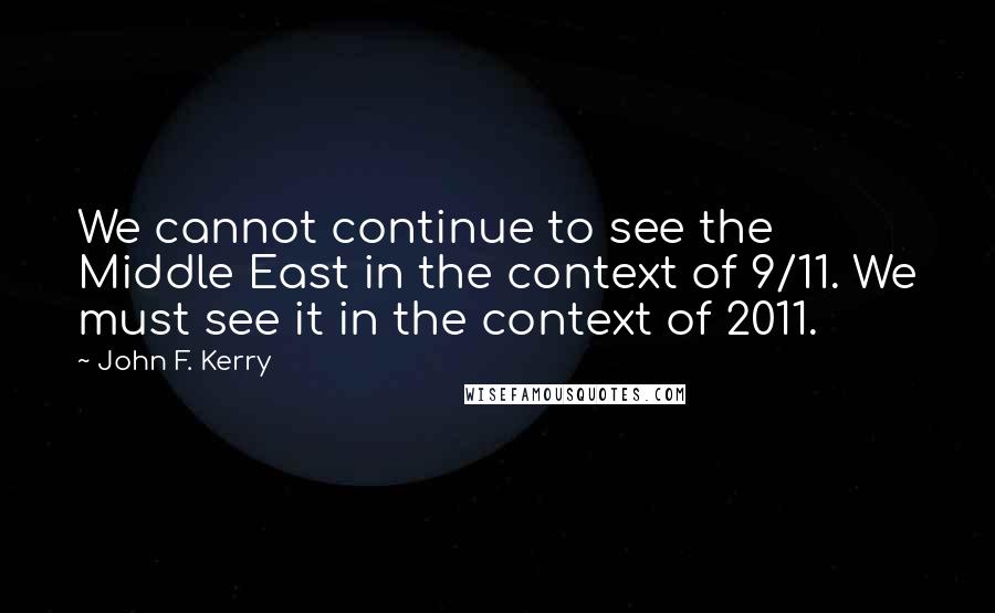 John F. Kerry Quotes: We cannot continue to see the Middle East in the context of 9/11. We must see it in the context of 2011.