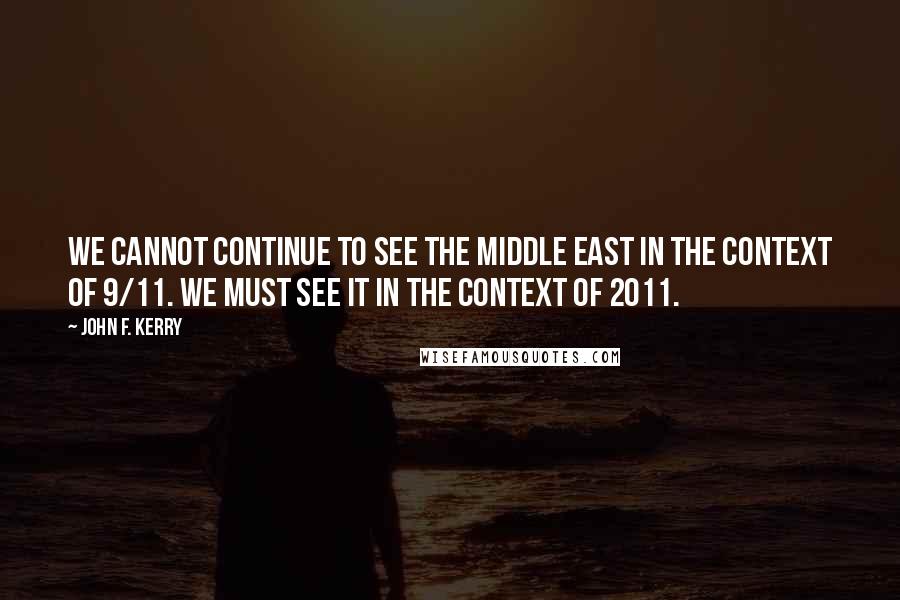 John F. Kerry Quotes: We cannot continue to see the Middle East in the context of 9/11. We must see it in the context of 2011.