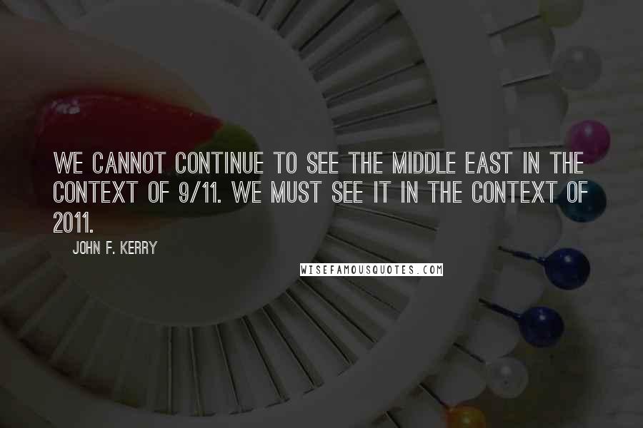 John F. Kerry Quotes: We cannot continue to see the Middle East in the context of 9/11. We must see it in the context of 2011.