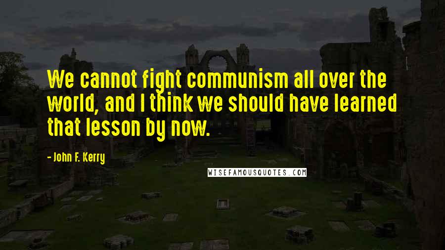 John F. Kerry Quotes: We cannot fight communism all over the world, and I think we should have learned that lesson by now.