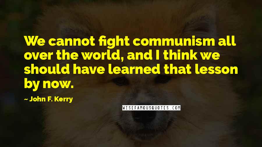 John F. Kerry Quotes: We cannot fight communism all over the world, and I think we should have learned that lesson by now.