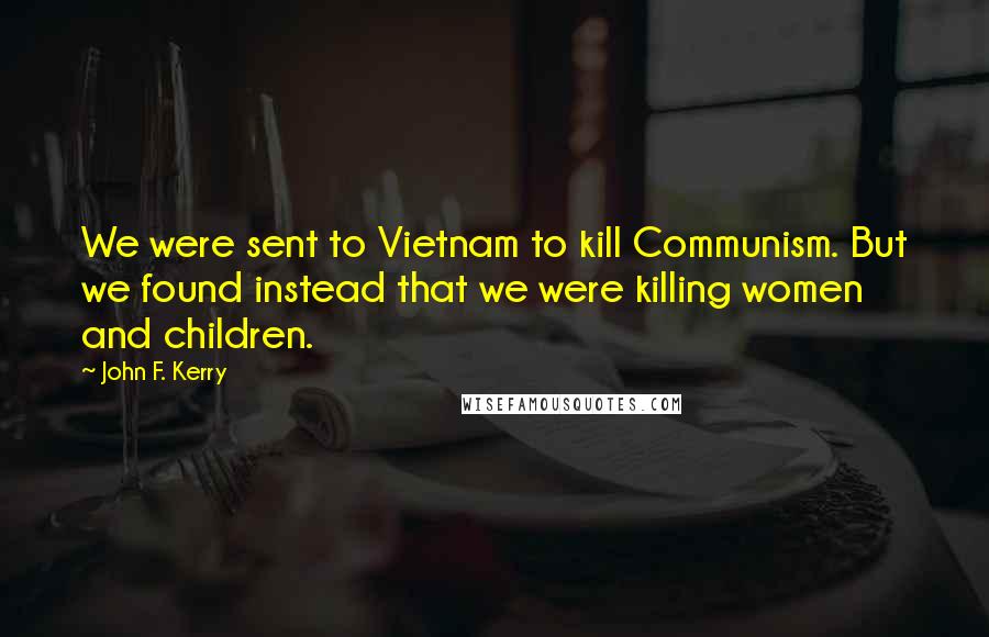 John F. Kerry Quotes: We were sent to Vietnam to kill Communism. But we found instead that we were killing women and children.