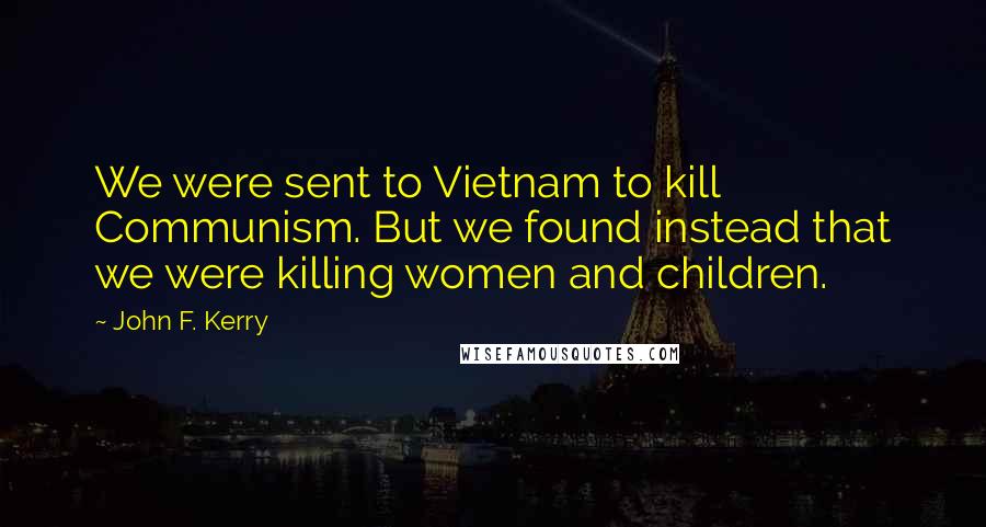 John F. Kerry Quotes: We were sent to Vietnam to kill Communism. But we found instead that we were killing women and children.