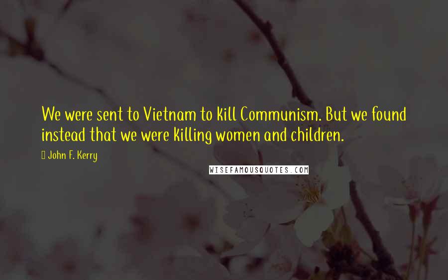 John F. Kerry Quotes: We were sent to Vietnam to kill Communism. But we found instead that we were killing women and children.