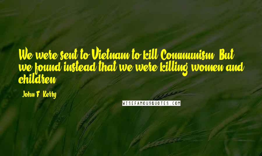 John F. Kerry Quotes: We were sent to Vietnam to kill Communism. But we found instead that we were killing women and children.