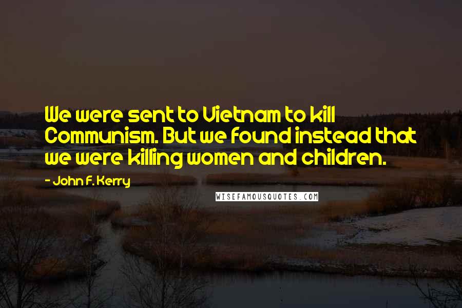 John F. Kerry Quotes: We were sent to Vietnam to kill Communism. But we found instead that we were killing women and children.