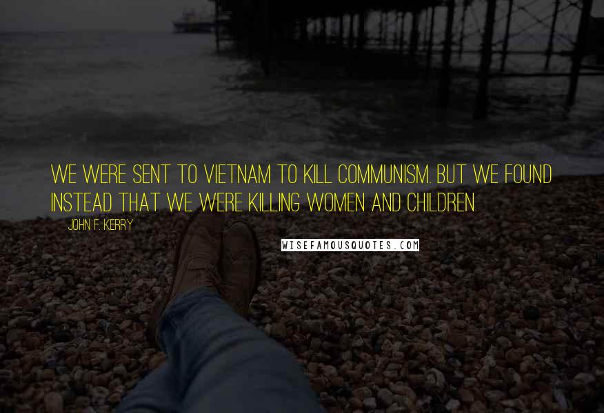 John F. Kerry Quotes: We were sent to Vietnam to kill Communism. But we found instead that we were killing women and children.