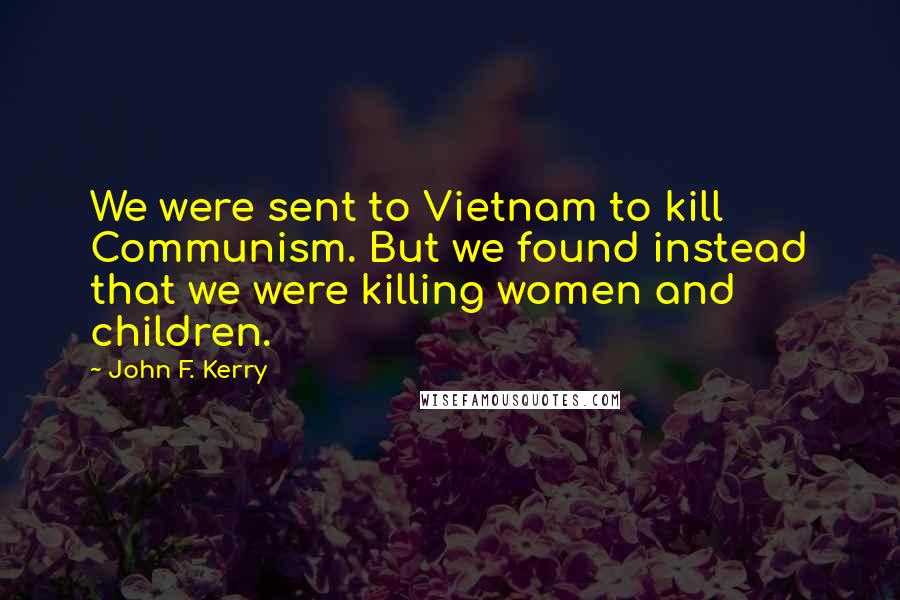 John F. Kerry Quotes: We were sent to Vietnam to kill Communism. But we found instead that we were killing women and children.