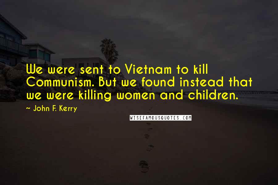 John F. Kerry Quotes: We were sent to Vietnam to kill Communism. But we found instead that we were killing women and children.