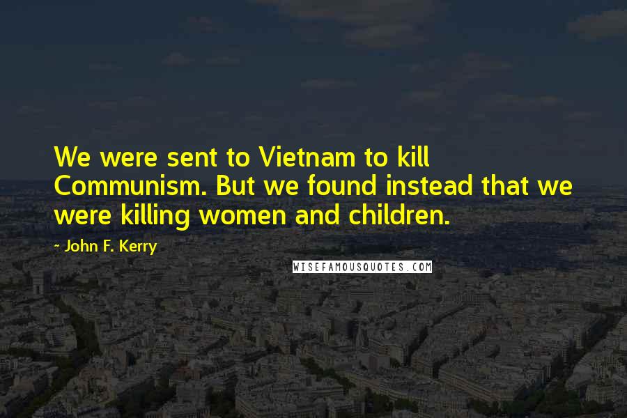 John F. Kerry Quotes: We were sent to Vietnam to kill Communism. But we found instead that we were killing women and children.