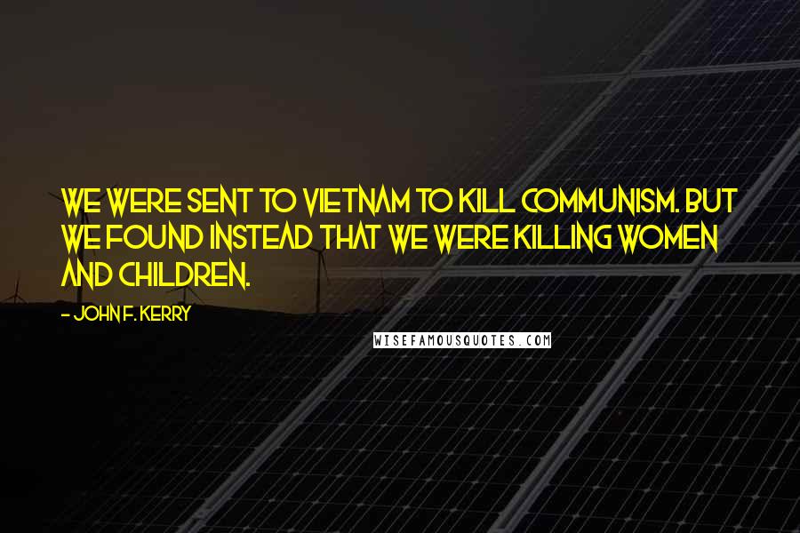 John F. Kerry Quotes: We were sent to Vietnam to kill Communism. But we found instead that we were killing women and children.