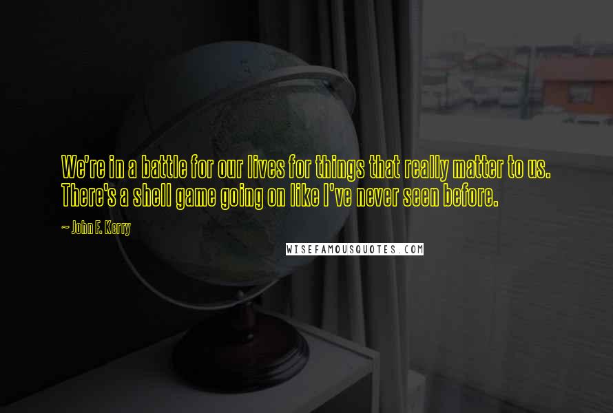 John F. Kerry Quotes: We're in a battle for our lives for things that really matter to us. There's a shell game going on like I've never seen before.