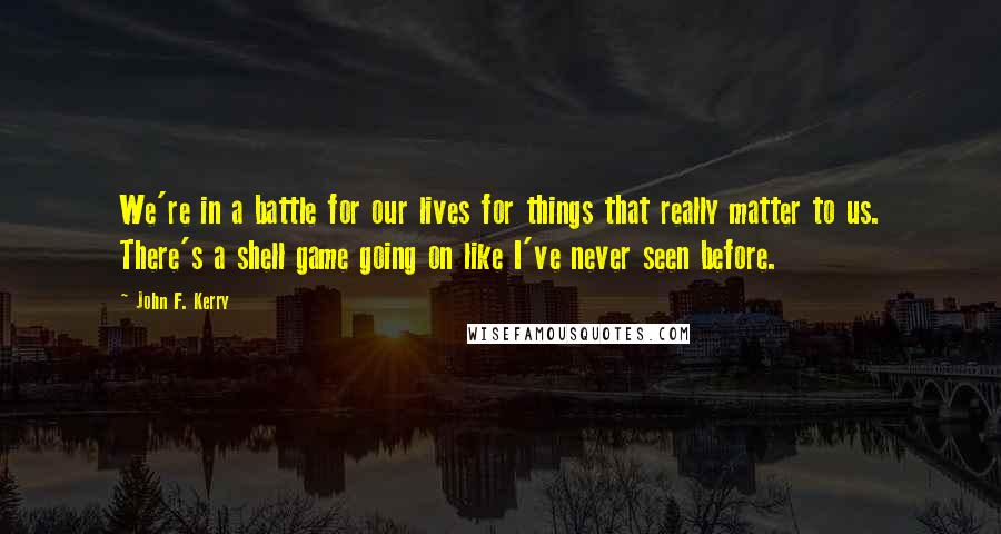 John F. Kerry Quotes: We're in a battle for our lives for things that really matter to us. There's a shell game going on like I've never seen before.