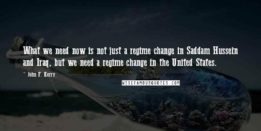 John F. Kerry Quotes: What we need now is not just a regime change in Saddam Hussein and Iraq, but we need a regime change in the United States.