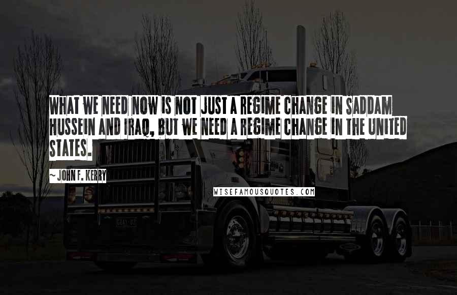 John F. Kerry Quotes: What we need now is not just a regime change in Saddam Hussein and Iraq, but we need a regime change in the United States.