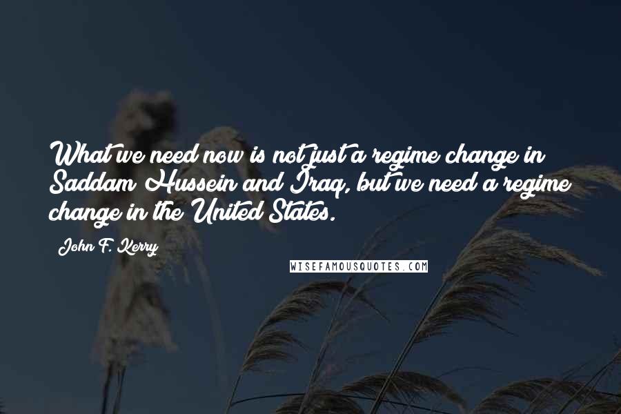 John F. Kerry Quotes: What we need now is not just a regime change in Saddam Hussein and Iraq, but we need a regime change in the United States.