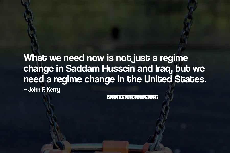 John F. Kerry Quotes: What we need now is not just a regime change in Saddam Hussein and Iraq, but we need a regime change in the United States.