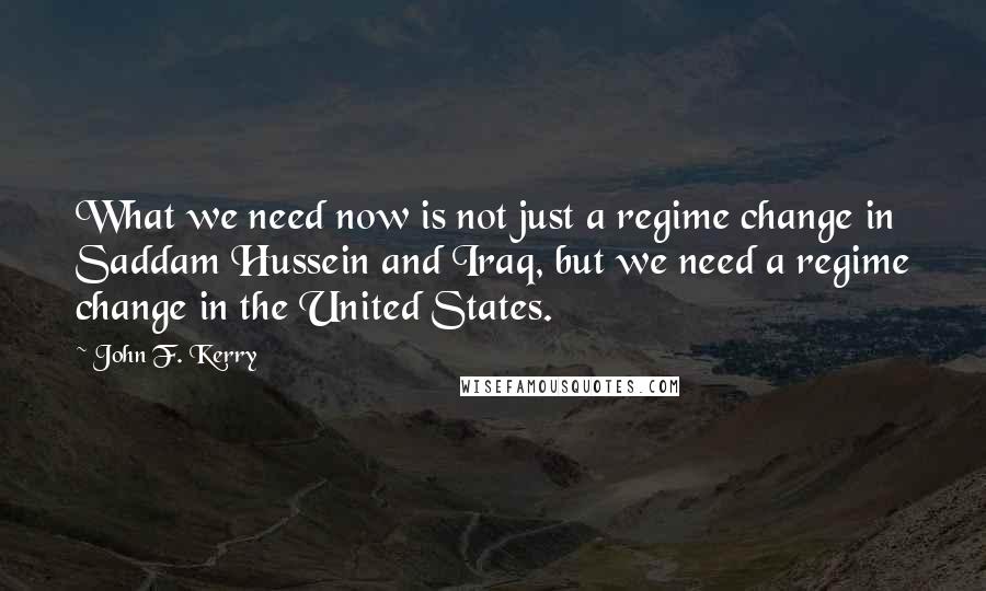 John F. Kerry Quotes: What we need now is not just a regime change in Saddam Hussein and Iraq, but we need a regime change in the United States.