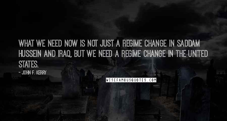 John F. Kerry Quotes: What we need now is not just a regime change in Saddam Hussein and Iraq, but we need a regime change in the United States.