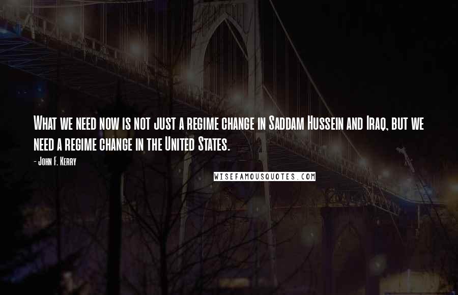 John F. Kerry Quotes: What we need now is not just a regime change in Saddam Hussein and Iraq, but we need a regime change in the United States.