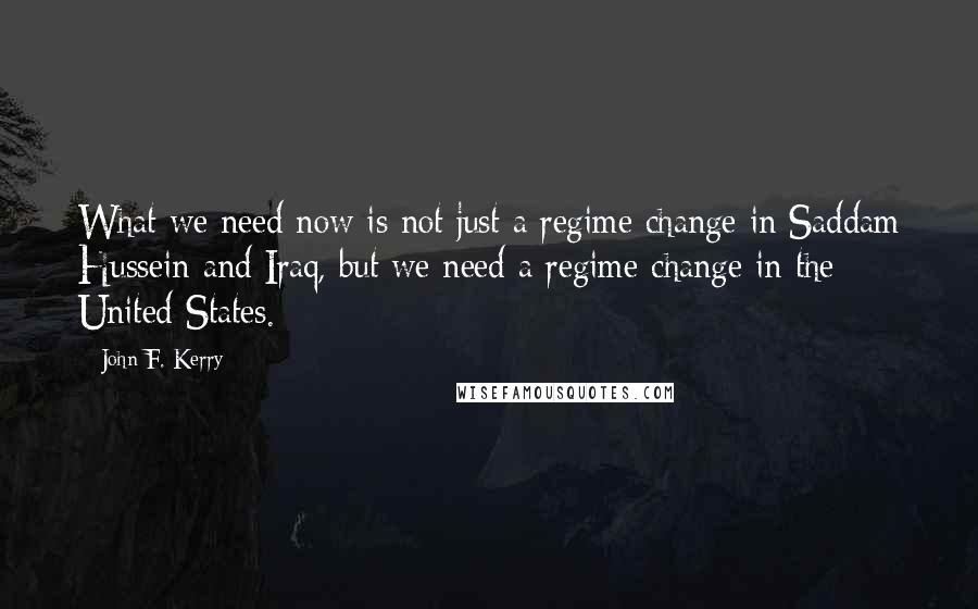 John F. Kerry Quotes: What we need now is not just a regime change in Saddam Hussein and Iraq, but we need a regime change in the United States.