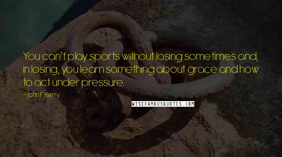 John F. Kerry Quotes: You can't play sports without losing sometimes and, in losing, you learn something about grace and how to act under pressure.