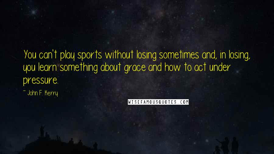 John F. Kerry Quotes: You can't play sports without losing sometimes and, in losing, you learn something about grace and how to act under pressure.
