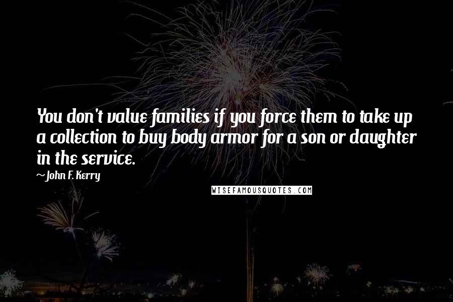 John F. Kerry Quotes: You don't value families if you force them to take up a collection to buy body armor for a son or daughter in the service.