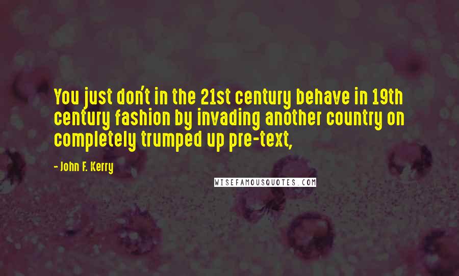 John F. Kerry Quotes: You just don't in the 21st century behave in 19th century fashion by invading another country on completely trumped up pre-text,