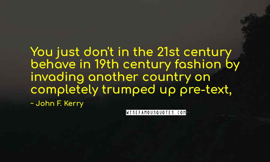 John F. Kerry Quotes: You just don't in the 21st century behave in 19th century fashion by invading another country on completely trumped up pre-text,