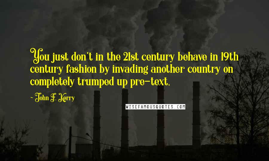John F. Kerry Quotes: You just don't in the 21st century behave in 19th century fashion by invading another country on completely trumped up pre-text,