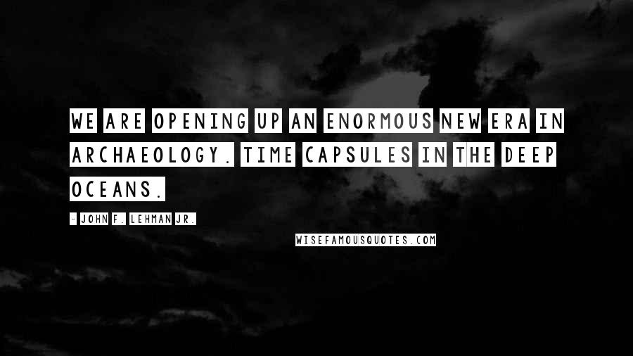 John F. Lehman Jr. Quotes: We are opening up an enormous new era in archaeology. Time capsules in the deep oceans.