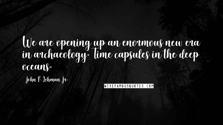 John F. Lehman Jr. Quotes: We are opening up an enormous new era in archaeology. Time capsules in the deep oceans.