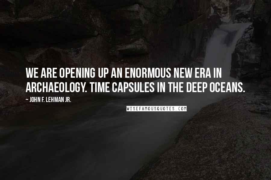 John F. Lehman Jr. Quotes: We are opening up an enormous new era in archaeology. Time capsules in the deep oceans.