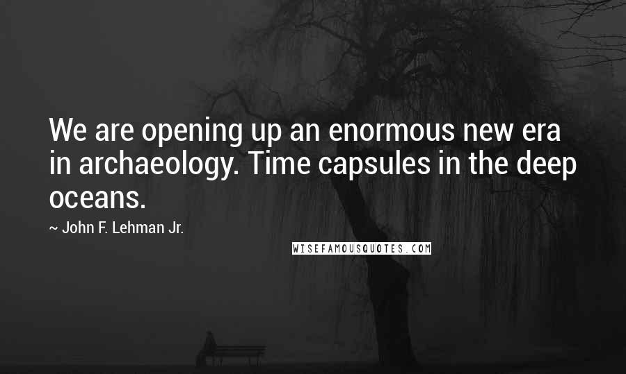 John F. Lehman Jr. Quotes: We are opening up an enormous new era in archaeology. Time capsules in the deep oceans.