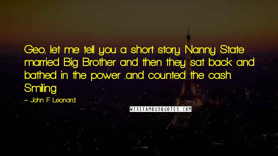 John F. Leonard Quotes: Geo, let me tell you a short story. Nanny State married Big Brother and then they sat back and bathed in the power ...and counted the cash. Smiling