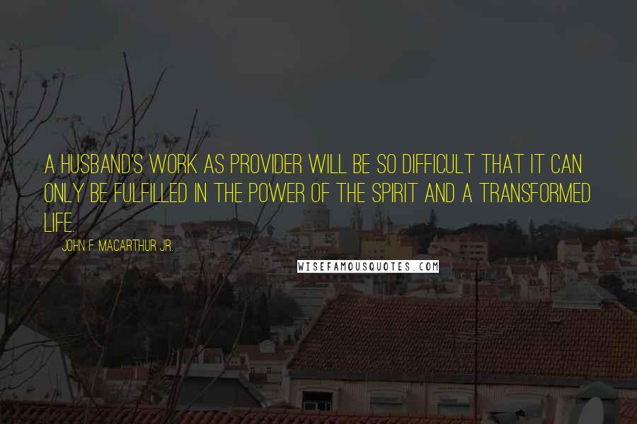 John F. MacArthur Jr. Quotes: A husband's work as provider will be so difficult that it can only be fulfilled in the power of the Spirit and a transformed life.