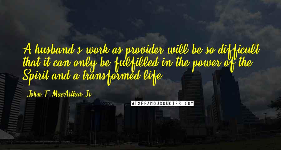John F. MacArthur Jr. Quotes: A husband's work as provider will be so difficult that it can only be fulfilled in the power of the Spirit and a transformed life.
