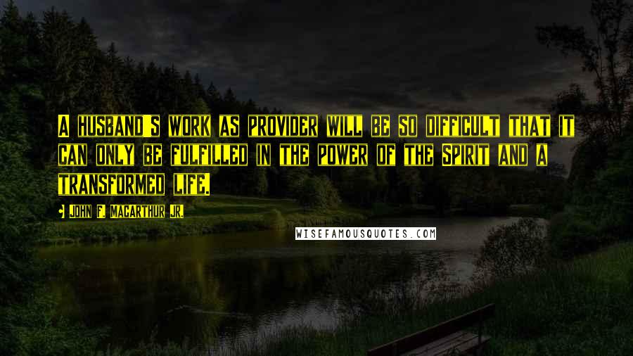 John F. MacArthur Jr. Quotes: A husband's work as provider will be so difficult that it can only be fulfilled in the power of the Spirit and a transformed life.