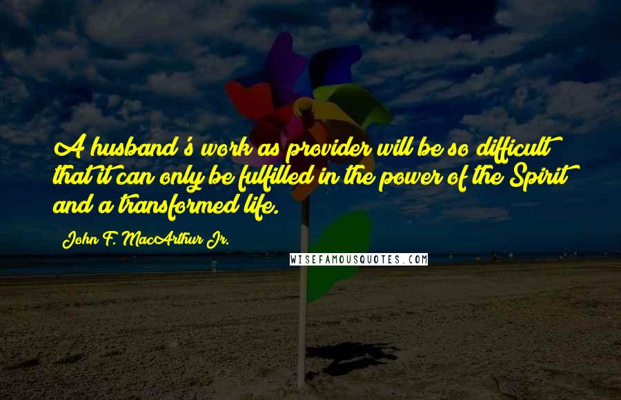 John F. MacArthur Jr. Quotes: A husband's work as provider will be so difficult that it can only be fulfilled in the power of the Spirit and a transformed life.