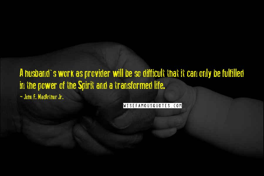 John F. MacArthur Jr. Quotes: A husband's work as provider will be so difficult that it can only be fulfilled in the power of the Spirit and a transformed life.