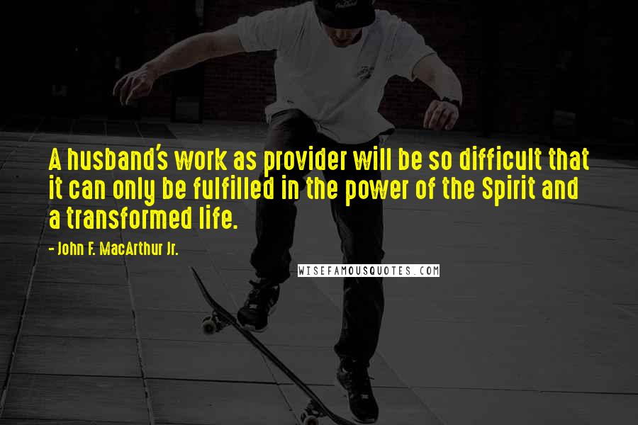 John F. MacArthur Jr. Quotes: A husband's work as provider will be so difficult that it can only be fulfilled in the power of the Spirit and a transformed life.