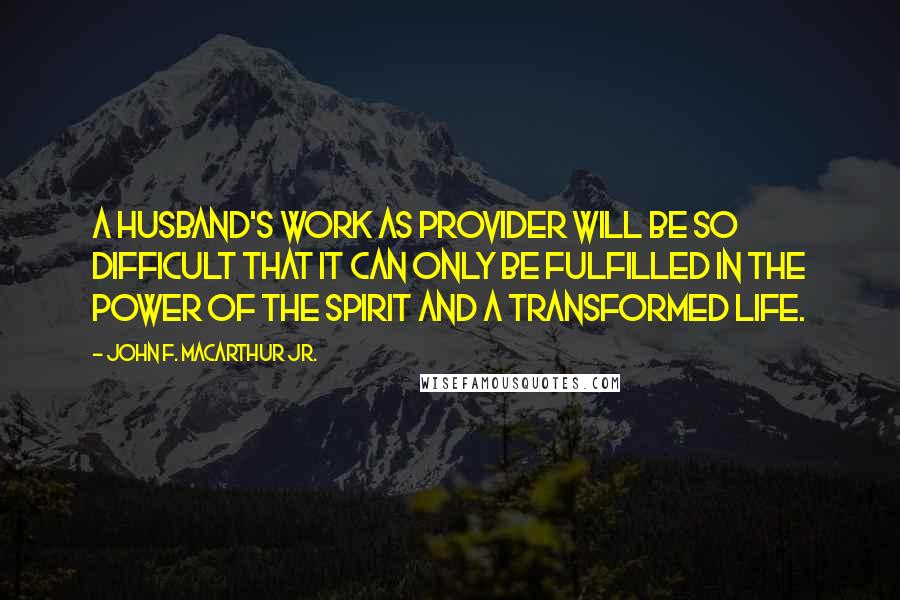 John F. MacArthur Jr. Quotes: A husband's work as provider will be so difficult that it can only be fulfilled in the power of the Spirit and a transformed life.
