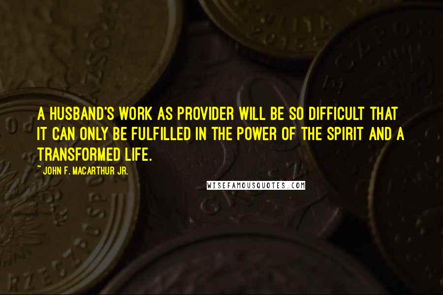 John F. MacArthur Jr. Quotes: A husband's work as provider will be so difficult that it can only be fulfilled in the power of the Spirit and a transformed life.