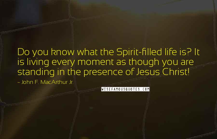 John F. MacArthur Jr. Quotes: Do you know what the Spirit-filled life is? It is living every moment as though you are standing in the presence of Jesus Christ!