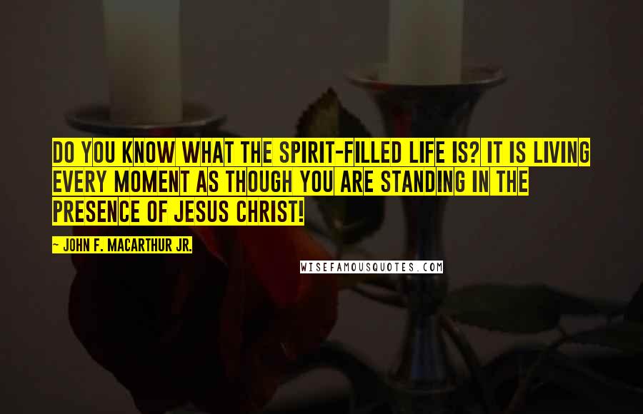 John F. MacArthur Jr. Quotes: Do you know what the Spirit-filled life is? It is living every moment as though you are standing in the presence of Jesus Christ!