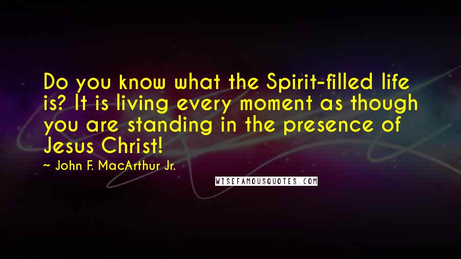 John F. MacArthur Jr. Quotes: Do you know what the Spirit-filled life is? It is living every moment as though you are standing in the presence of Jesus Christ!