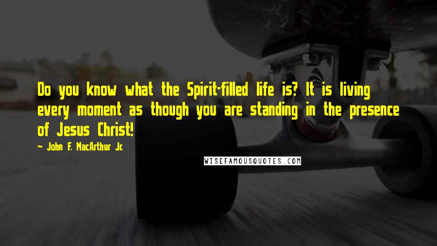 John F. MacArthur Jr. Quotes: Do you know what the Spirit-filled life is? It is living every moment as though you are standing in the presence of Jesus Christ!