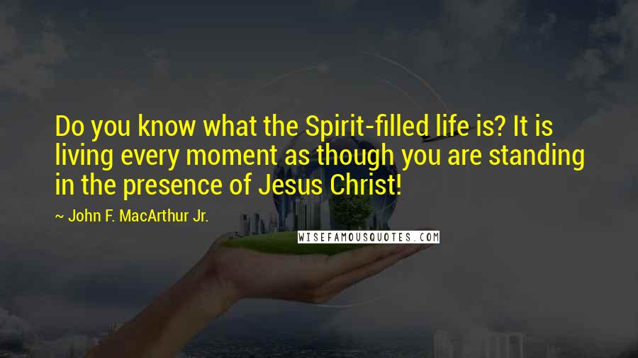 John F. MacArthur Jr. Quotes: Do you know what the Spirit-filled life is? It is living every moment as though you are standing in the presence of Jesus Christ!