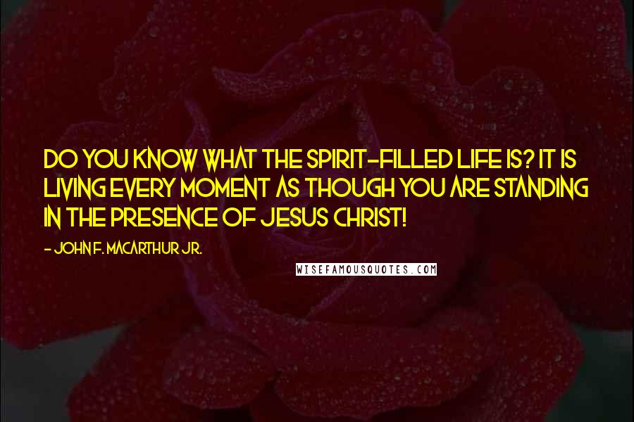 John F. MacArthur Jr. Quotes: Do you know what the Spirit-filled life is? It is living every moment as though you are standing in the presence of Jesus Christ!